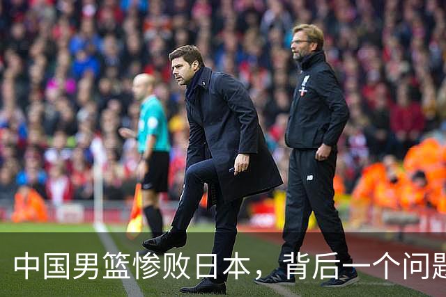 中国男篮惨败日本，背后一个问题已经到了必须正视的时候